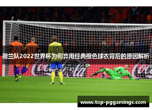 荷兰队2022世界杯为何弃用经典橙色球衣背后的原因解析 荷兰队2022世界杯为何弃用经典橙色球衣背后的原因解析