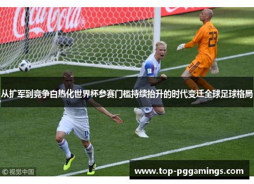 从扩军到竞争白热化世界杯参赛门槛持续抬升的时代变迁全球足球格局